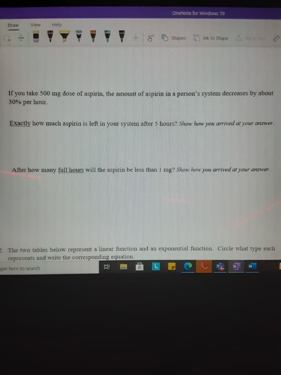 OneNote for Windows 10
Draw
View
Help
Shapes
Ink to Shape
Sa Ink to Tot
If you take 500 mg dose of aspirin, the amount of aspirin in a person's system decreases by about
30% per hour.
Exactly how much aspirin is left in your system after 5 hours? Show how you arrived at your answer.
After how many full hours will the aspirin be less than 1 mg? Show how you arrived at your answer.
2. The two tables below represent a linear function and an exponential function. Circle what type each
represents and write the corresponding equation.
ype here to search
20
立
