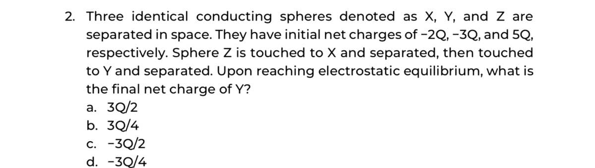 2. Three identical conducting spheres denoted as X, Y, and Z are
separated in space. They have initial net charges of -2Q, -3Q, and 5Q,
respectively. Sphere Z is touched to X and separated, then touched
to Y and separated. Upon reaching electrostatic equilibrium, what is
the final net charge of Y?
a. 3Q/2
b. 3Q/4
c. -3Q/2
d. -3Q/4
