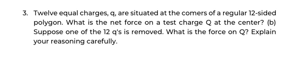 3. Twelve equal charges, q, are situated at the comers of a regular 12-sided
polygon. What is the net force on a test charge Q at the center? (b)
Suppose one of the 12 q's is removed. What is the force on Q? Explain
your reasoning carefully.
