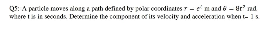 Q5:-A particle moves along a path defined by polar coordinates r = et m and 0 = 8t² rad,
where t is in seconds. Determine the component of its velocity and acceleration when t= 1 s.
%3D
