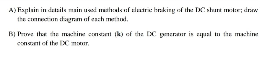 A) Explain in details main used methods of electric braking of the DC shunt motor; draw
the connection diagram of each method.
