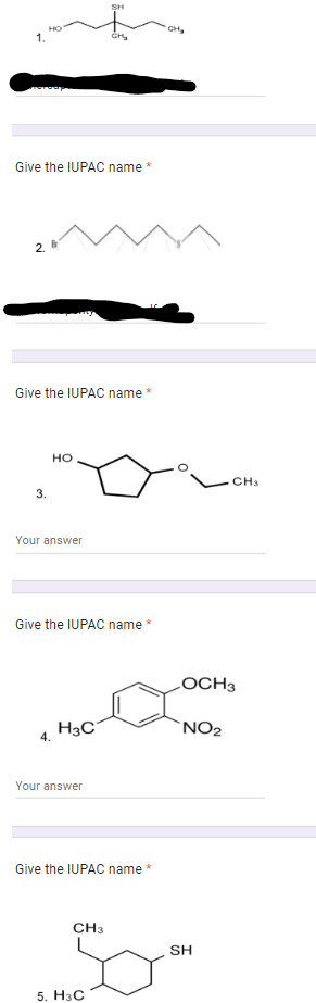 1.
Give the IUPAC name
N
3.
Give the IUPAC name *
HO
Your answer
4.
Give the IUPAC name
H3C
SH
Your answer
CH3
*
Give the IUPAC name *
5. H3C
CH₂
OCH3
NO₂
CH3
SH