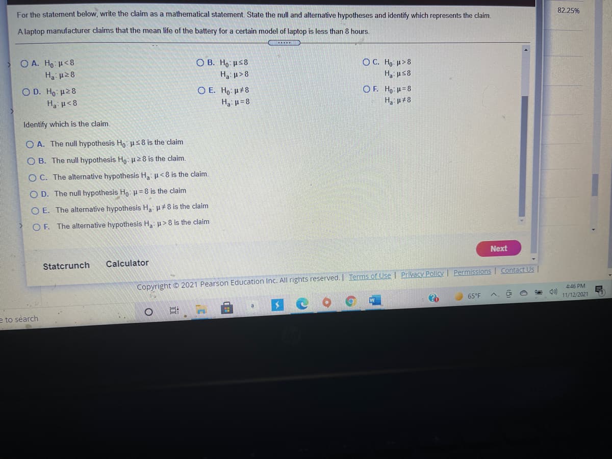 For the statement below, write the claim as a mathematical statement. State the null and alternative hypotheses and identify which represents the claim.
82.25%
A laptop manufacturer claims that the mean life of the battery for a certain model of laptop is less than 8 hours.
O A. Ho: H<8
O B. Ho: H58
OC. Ho: u>8
H3 us8
Ha: µ28
Ha: µ>8
O D. Ho u28
O E. Ho: µ#8
OF. Ho: u=8
Ha: p<8
Ha: µ=8
Identify which is the claim.
O A. The null hypothesis Ho: us8 is the claim
O B. The null hypothesis Ho: 8 is the claim.
O C. The alternative hypothesis H3: u<8 is the claim.
O D. The null hypothesis Ho: µ= 8 is the claim
O E. The alternative hypothesis H3: µ#8 is the claim
O F. The alternative hypothesis Ha: u>8 is the claim
Next
Statcrunch
Calculator
Copyright © 2021 Pearson Education Inc. All rights reserved. Terms of Use | Privacy Policy I Permissions | Contact Us |
4:46 PM
65°F
11/12/2021
a
e to search
