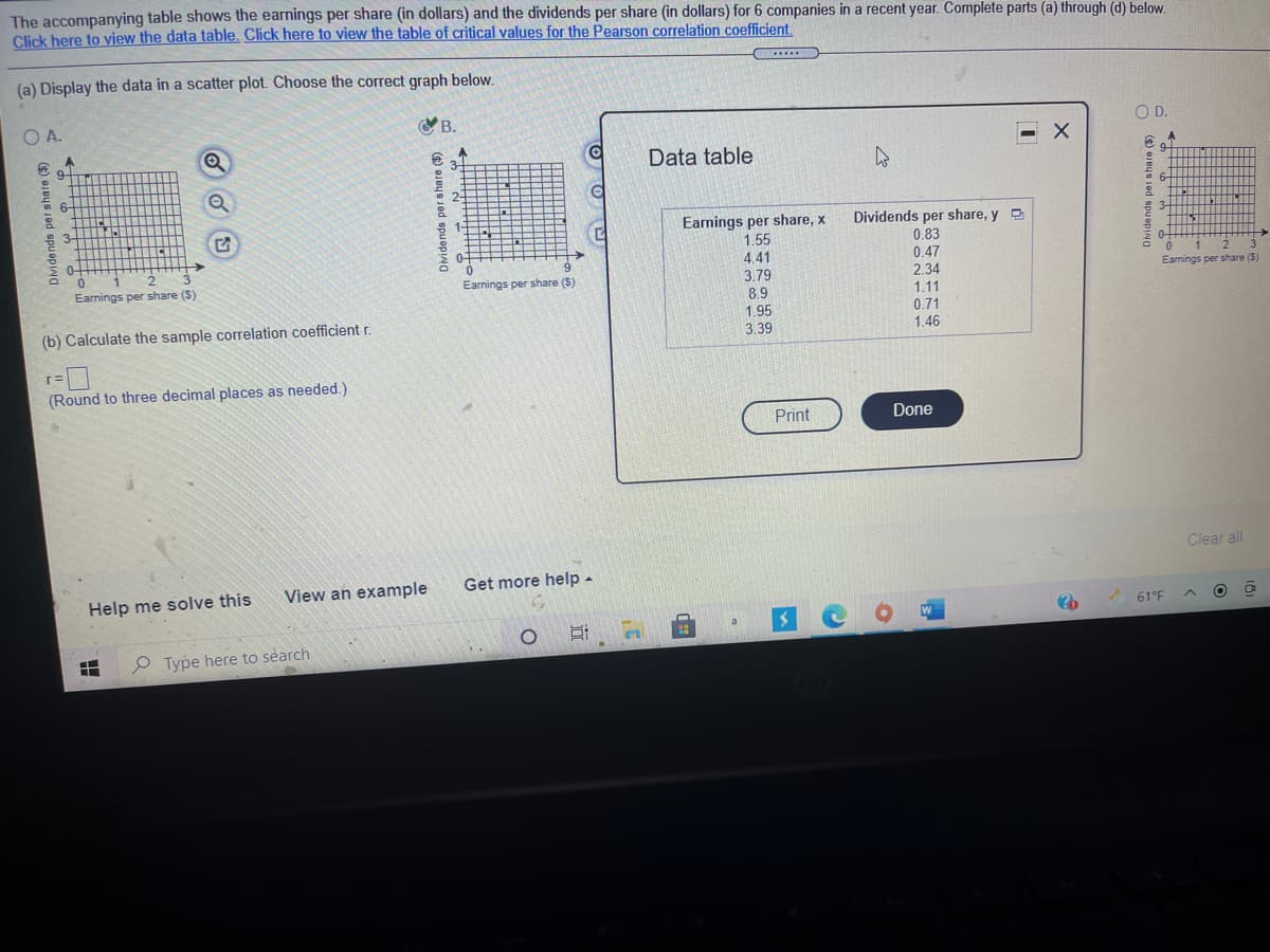 The accompanying table shows the earnings per share (in dollars) and the dividends per share (in dollars) for 6 companies in a recent year. Complete parts (a) through (d) below.
Click here to view the data table. Click here to view the table of critical values for the Pearson correlation coefficient.
.....
(a) Display the data in a scatter plot. Choose the correct graph below.
O A.
B.
O D.
9-
Data table
34
9-
6-
2-
6-
3-
1-
Earnings per share, x
1.55
Dividends per share, y O
0.83
3-
0-
0+
D.
3
0.
4.41
0.47
Earnings per share (S)
Earnings per share (S)
3.79
2.34
Earnings per share ($)
1.11
0.71
1.46
8.9
1.95
(b) Calculate the sample correlation coefficient r.
3.39
(Round to three decimal places as needed.)
Print
Done
Clear all
View an example
Get more help-
Help me solve this
61°F
P Type here to search
Dividends per shate ($)
) QJBUS Jed spu opNa
