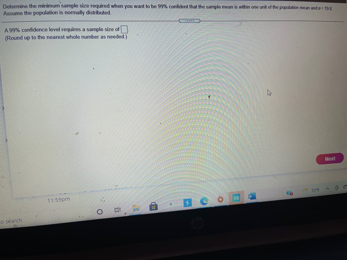 Determine the minimum sample size required when you want to be 99% confident that the sample mean is within one unit of the population mean and o = 19 8.
Assume the population is normally distributed.
A 99% confidence level requires a sample size of.
(Round up to the nearest whole number as needed.)
Next
11:59pm
72°F
IQ
W
Co search
