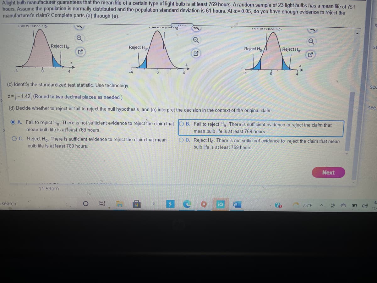 A light bulb manufacturer guarantees that the mean life of a certain type of light bulb is at least 769 hours. A random sample of 23 light bulbs has a mean life of 751
hours. Assume the population is normally distributed and the population standard deviation is 61 hours. At a= 0.05, do you have enough evidence to reject the
manufacturer's claim? Complete parts (a) through (e).
Reject Ho-
Reject Ho-
se
Reject Ho
Reject Hg-
-4
(c) Identify the standardized test statistic. Use technology.
see
z= - 1.42 (Round to two decimal places as needed.)
(d) Decide whether to reject or fail to reject the null hypothesis, and (e) interpret the decision in the context of the original claim.
see
O A. Fail to reject Ho. There is not sufficient evidence to reject the claim that O B. Fail to reject Ho. There is sufficient evidence to reject the claim that
mean bulb life is at least 769 hours,
mean bulb life is at least 769 hours.
O C. Reject Ho. There is sufficient evidence to reject the claim that mean
bulb life is at least 769 hours.
O D. Reject Ho. There is not sufficient evidence to reject the claim that mean
bulb life is at least 769 hours.
Next
11:59pm
search
4:
75°F
11
