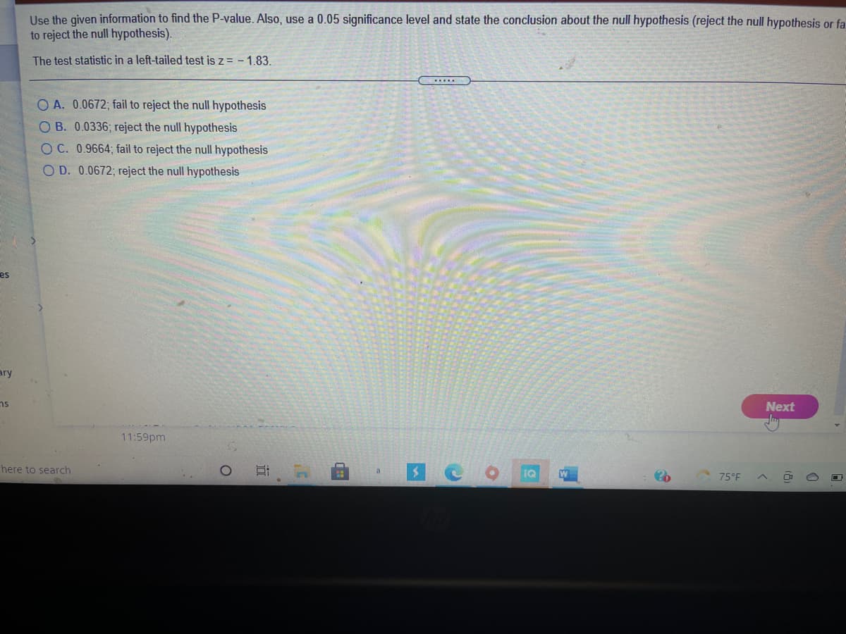 Use the given information to find the P-value. Also, use a 0.05 significance level and state the conclusion about the null hypothesis (reject the null hypothesis or fa
to reject the null hypothesis).
The test statistic in a left-tailed test is z = - 1.83.
......
O A. 0.0672; fail to reject the null hypothesis
O B. 0.0336; reject the null hypothesis
OC. 0.9664; fail to reject the null hypothesis
O D. 0.0672; reject the null hypothesis
es
ary
ns
Next
11:59pm
here to search
IQ
75°F
近
