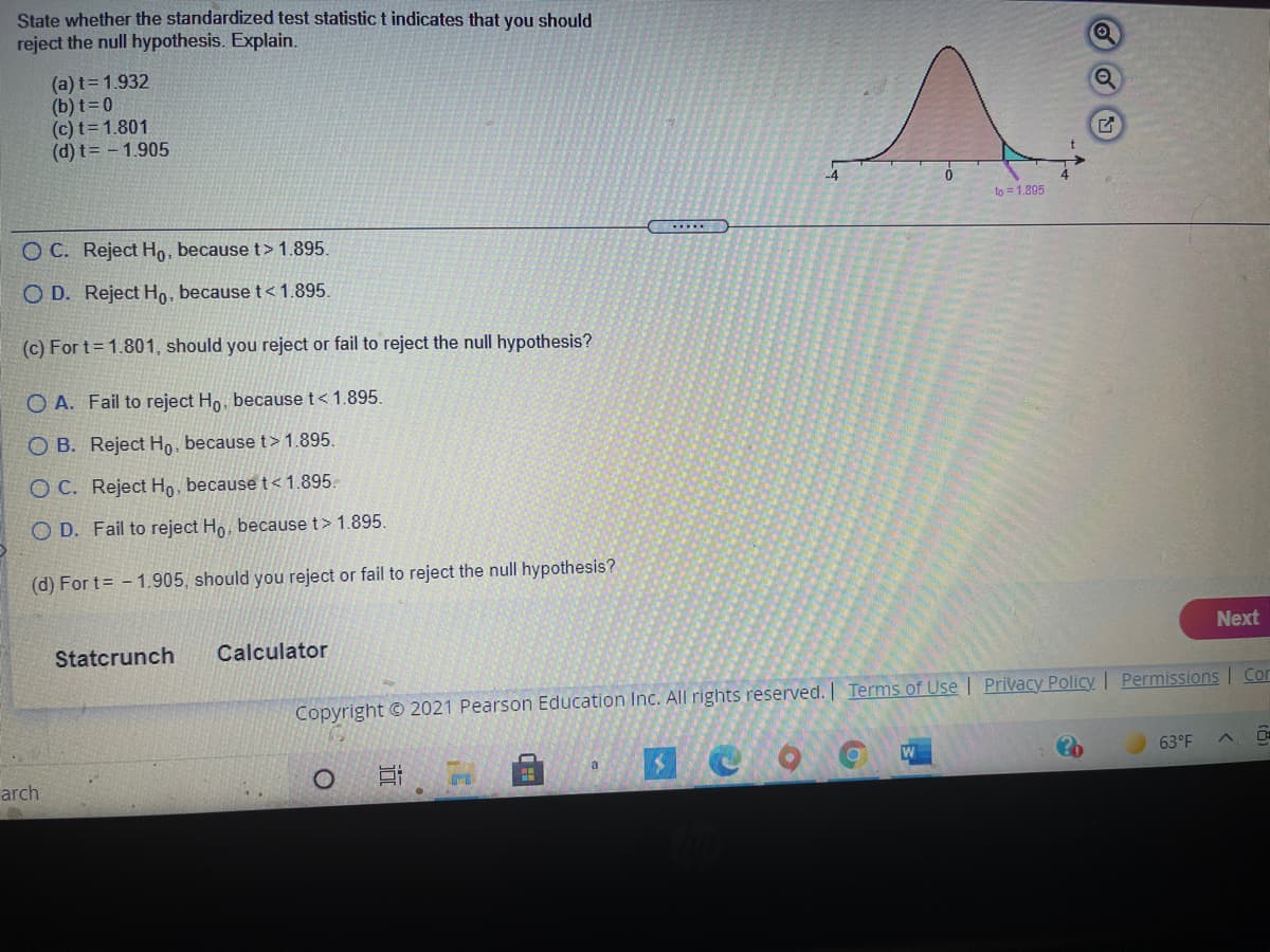 State whether the standardized test statistic t indicates that you should
reject the null hypothesis. Explain.
(a) t=1.932
(b) t=0
(c) t=1.801
(d) t= - 1.905
to = 1.895
....
O C. Reject Ho, because t> 1.895.
O D. Reject Ho, because t< 1.895.
(c) For t= 1.801, should you reject or fail to reject the null hypothesis?
O A. Fail to reject Ho, because t< 1.895.
O B. Reject Ho, because t > 1.895.
O C. Reject Ho, because t<1.895.
O D. Fail to reject Ho, because t> 1.895.
(d) For t= - 1.905, should you reject or fail to reject the null hypothesis?
Next
Statcrunch
Calculator
Copyright © 2021 Pearson Education Inc. All rights reserved. Terms of Use | Privacy Policy Permissions | Con
63°F
a
arch
