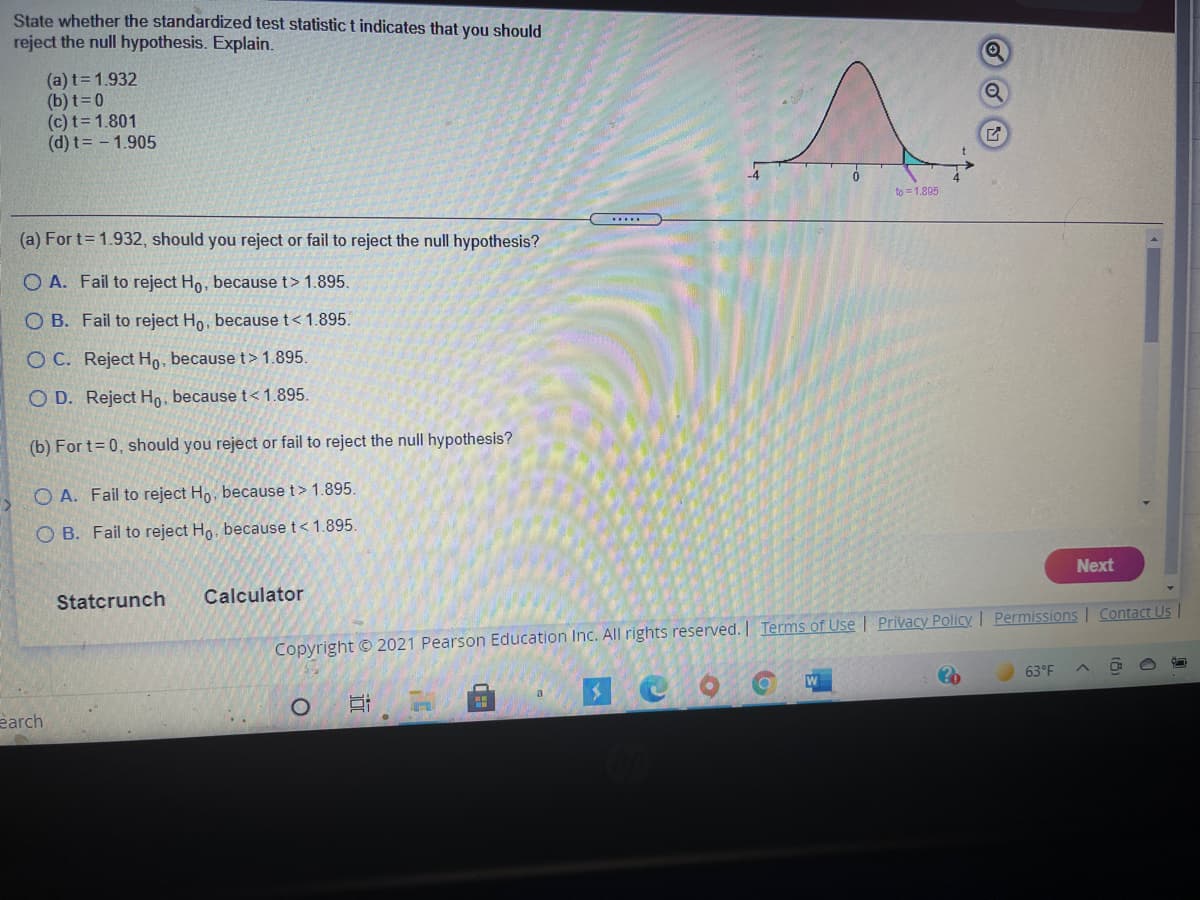 State whether the standardized test statistic t indicates that you should
reject the null hypothesis. Explain.
(a) t=1.932
(b) t=0
(c) t= 1.801
(d) t= - 1.905
4
to = 1.895
.....
(a) For t= 1.932, should you reject or fail to reject the null hypothesis?
O A. Fail to reject Ho, because t> 1.895.
O B. Fail to reject Ho, because t< 1.895.
O C. Reject Họ, because t> 1.895.
O D. Reject Ho, because t<1.895.
(b) For t= 0, should you reject or fail to reject the null hypothesis?
O A. Fail to reject Ho, because t> 1.895
O B. Fail to reject Ho, because t< 1.895.
Next
Statcrunch
Calculator
Contact Us |
Copyright © 2021 Pearson Education Inc. All rights reserved. | Terms of Use | Privacy Policy I Permissions
63°F
earch
