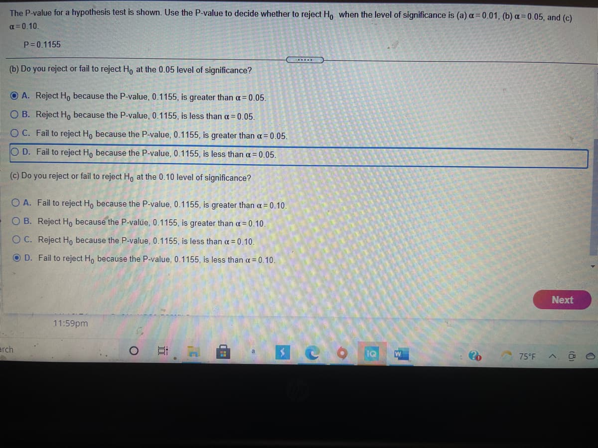 The P-value for a hypothesis test is shown. Use the P-value to decide whether to reject Ho when the level of significance is (a) a=0.01, (b) a=0.05, and (c)
a = 0.10.
P= 0.1155
(b) Do you reject or fail to reject H, at the 0.05 level of significance?
O A. Reject H, because the P-value, 0.1155, is greater than a = 0.05.
O B. Reject H, because the P-value, 0.1155, is less than a = 0.05.
OC. Fail to reject H, because the P-value, 0.1155, is greater than a= 0.05.
O D. Fail to reject Ho because the P-value, 0.1155, is less than a = 0.05.
(c) Do you reject or fail to reject Ho at the 0.10 level of significance?
O A. Fail to reject Ho because the P-value, 0.1155, is greater than a = 0.10.
O B. Reject H, because the P-value, 0.1155, is greater than a = 0.10.
O C. Reject H, because the P-value, 0.1155, is less than a = 0.10.
O D. Fail to reject Ho because the P-value, 0.1155, is less than a = 0.10.
Next
11:59pm
arch
a
W
75°F

