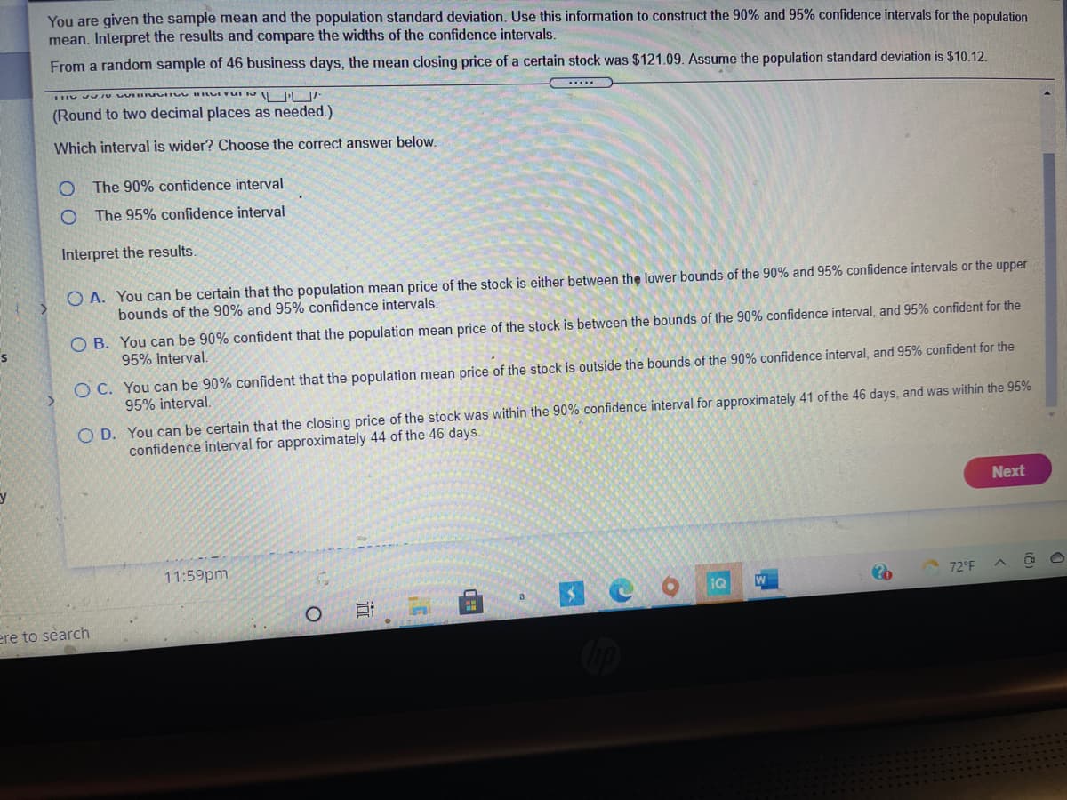 You are given the sample mean and the population standard deviation. Use this information to construct the 90% and 95% confidence intervals for the population
mean. Interpret the results and compare the widths of the confidence intervals.
From a random sample of 46 business days, the mean closing price of a certain stock was $121.09. Assume the population standard deviation is $10.12.
(Round to two decimal places as needed.)
Which interval is wider? Choose the correct answer below.
O The 90% confidence interval
The 95% confidence interval
Interpret the results.
O A. You can be certain that the population mean price of the stock is either between the lower bounds of the 90% and 95% confidence intervals or the upper
bounds of the 90% and 95% confidence intervals.
O B. You can be 90% confident that the population mean price of the stock is between the bounds of the 90% confidence interval, and 95% confident for the
95% interval.
O C. You can be 90% confident that the population mean price of the stock is outside the bounds of the 90% confidence interval, and 95% confident for the
95% interval.
O D. You can be certain that the closing price of the stock was within the 90% confidence interval for approximately 41 of the 46 days, and was within the 95%
confidence interval for approximately 44 of the 46 days.
Next
11:59pm
72°F
IQ
ere to search
d田
