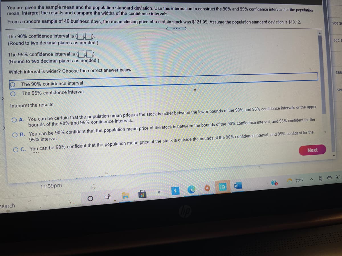 You are given the sample mean and the population standard deviation. Use this information to construct the 90% and 95% confidence intervals for the population
mean. Interpret the results and compare the widths of the confidence intervals.
From a random sample of 46 business days, the mean closing price of a certain stock was $121.09. Assume the population standard deviation is $10.12.
see sc
The 90% confidence interval is (O).
(Round to two decimal places as needed.)
see s
The 95% confidence interval is ( ).
(Round to two decimal places as needed.)
Which interval is wider? Choose the correct answer below.
see
The 90% confidence interval
The 95% confidence interval
se
Interpret the results.
O A. You can be certain that the population mean price of the stock is either between the lower bounds of the 90% and 95% confidence intervals or the upper
bounds of the 90% and 95% confidence intervals.
O B. You can be 90% confident that the population mean price of the stock is between the bounds of the 90% confidence interval, and 95% confident for the
95% interval.
O C. You can be 90% confident that the population mean price of the stock is outside the bounds of the 90% confidence interval, and 95% confident for the
Next
11:59pm
72°F
a
search
近
