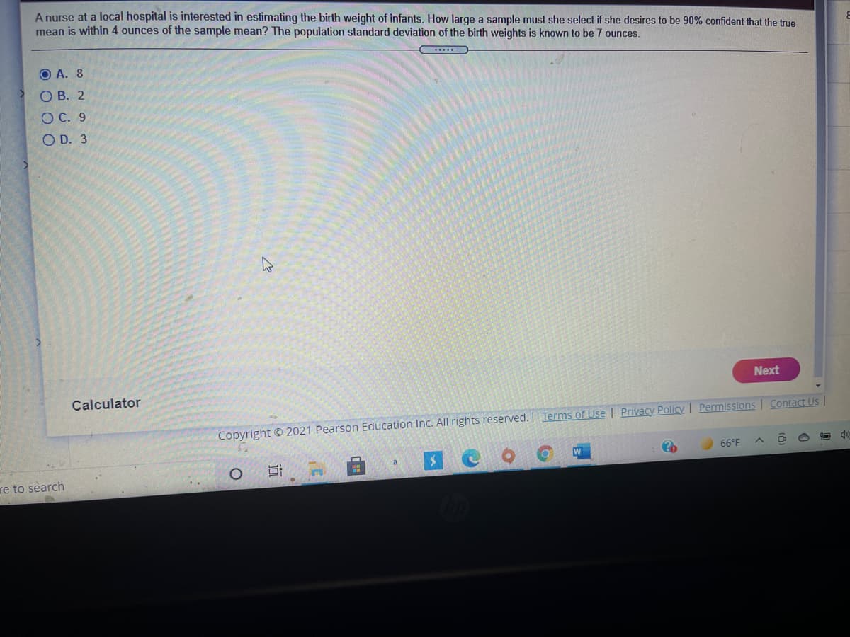 A nurse at a local hospital is interested in estimating the birth weight of infants. How large a sample must she select if she desires to be 90% confident that the true
mean is within 4 ounces of the sample mean? The population standard deviation of the birth weights is known to be 7 ounces.
O A. 8
О В. 2
ОС. 9
O D. 3
Next
Calculator
Contact Us
Copyright © 2021 Pearson Education Inc. All rights reserved. Terms of Use | Privacy Policy Permissions
W
66°F
a
in
re to search
