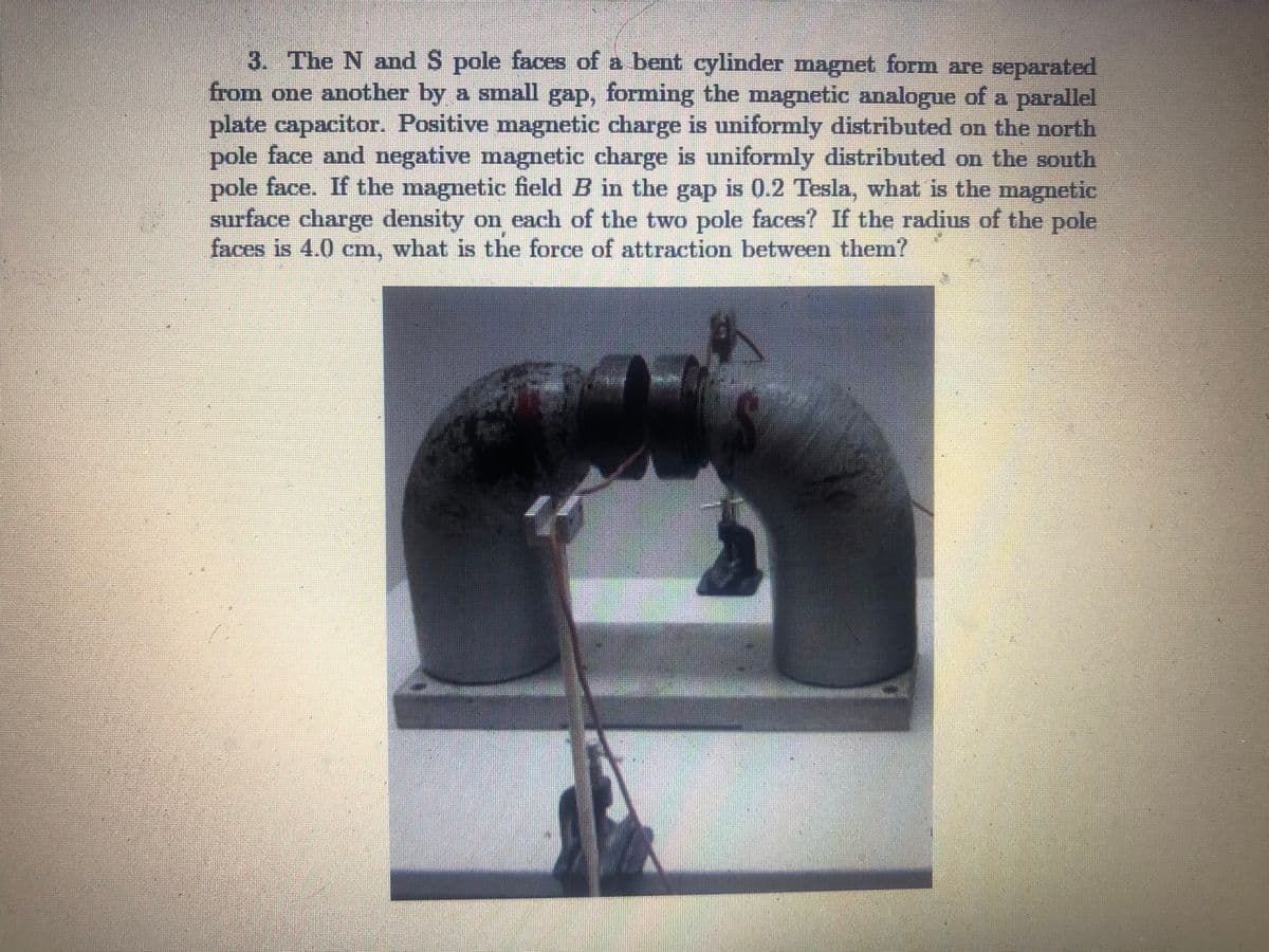 3. The N and S pole faces of a bent cylinder magnet form are separated
from one another by a small gap, forming the magnetic analogue of a parallel
plate capacitor. Positive magnetic charge is uniformly distributed on the north
pole face and negative magnetic charge is uniformly distributed on the south
pole face. If the magnetic field B in the gap is 0.2 Tesla, what is the magnetic
surface charge density on each of the two pole faces? If the radius of the pole
faces is 4.0 cm, what is the force of attraction between them?
