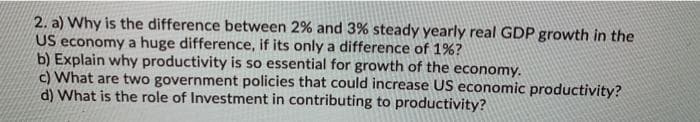 2. a) Why is the difference between 2% and 3% steady yearly real GDP growth in the
US economy a huge difference, if its only a difference of 1%?
b) Explain why productivity is so essential for growth of the economy.
c) What are two government policies that could increase US economic productivity?
d) What is the role of Investment in contributing to productivity?
