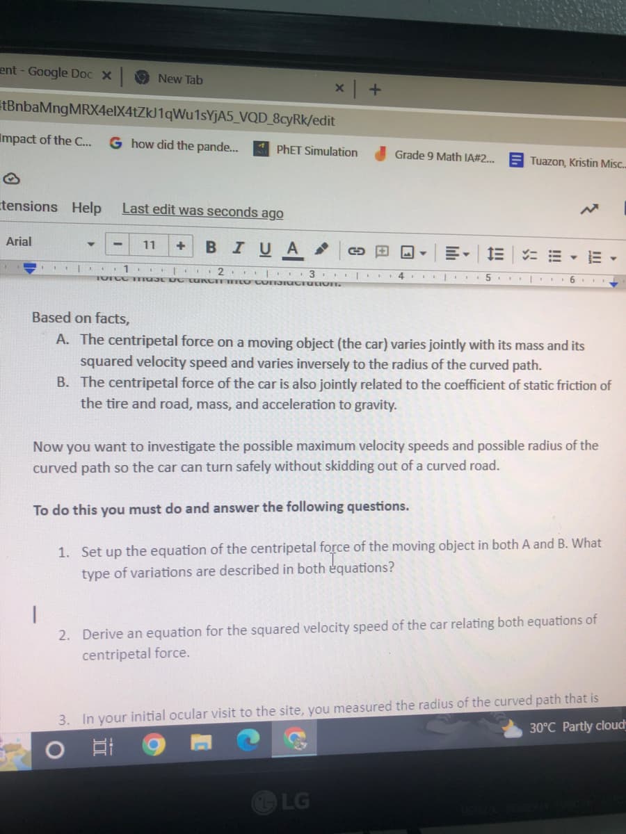 ent - Google Doc x
tBnbaMng MRX4elX4tZkJ1qWu1sYjA5_VQD_8cyRk/edit
Impact of the C...
G how did the pande... PhET Simulation
Arial
New Tab
tensions Help Last edit was seconds ago
11 + B I U A
E | 1 2 3
Torce must be tuRCIT ITO CONSIGctation.
x +
1
2.
→
Grade 9 Math IA#2...
4
LG
▼
IE
5
Tuazon, Kristin Misc..
==
6
Based on facts,
A. The centripetal force on a moving object (the car) varies jointly with its mass and its
squared velocity speed and varies inversely to the radius of the curved path.
B. The centripetal force of the car is also jointly related to the coefficient of static friction of
the tire and road, mass, and acceleration to gravity.
Now you want to investigate the possible maximum velocity speeds and possible radius of the
curved path so the car can turn safely without skidding out of a curved road.
To do this you must do and answer the following questions.
1. Set up the equation of the centripetal force of the moving object in both A and B. What
type of variations are described in both equations?
E
Derive an equation for the squared velocity speed of the car relating both equations of
centripetal force.
Y
3. In your initial ocular visit to the site, you measured the radius of the curved path that is
O
81
C
30°C Partly cloud