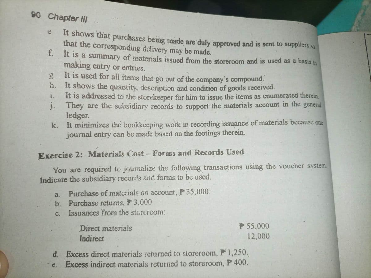 90 Chapter III
e. It shows that purchases being made are duly approved and is sent to suppliers
that the corresponding delivery may be made.
f.
It is a summary of materials issued from the storeroom and is used as a basis in
making entry or entries.
It is used for all items that go out of the company's compound.
It shows the quantity, description and condition of goods received.
It is addressed to the storekeeper for him to issue the items as enumerated therein.
j. They are the subsidiary records to support the materials account in the general
ledger.
g.
h.
i.
k.
It minimizes the bookkeeping work in recording issuance of materials because one
journal entry can be made based on the footings therein.
Exercise 2: Materials Cost - Forms and Records Used
You are required to journalize the following transactions using the voucher system.
Indicate the subsidiary records and forms to be used.
Purchase of materials on account, P 35,000.
a.
b. Purchase returns, P 3,000
C.
Issuances from the storeroom:
Direct materials
Indirect
SO
P 55,000
12,000
d. Excess direct materials returned to storeroom, P 1,250.
Excess indirect materials returned to storeroom, P 400.