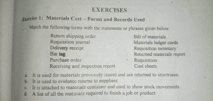 EXERCISES
Exercise 1: Materials Cost - Forms and Records. Used
Match the following terms with the statements or phrases given below:
Return shipping order
Requisition journal
Delivery receipt
Bin tag
Purchase order
Receiving and inspection report
Bill of materials
Materials ledger cards
Requisition summary
Returned materials report
Requisition
Cost sheets
a. It is used for materials previously issued and are returned to storeroom.
It is used to evidence returns to suppliers
b.
c. It is attached to materials container and used to show stock movements.
d. A list of all the materials required to finish a job or product