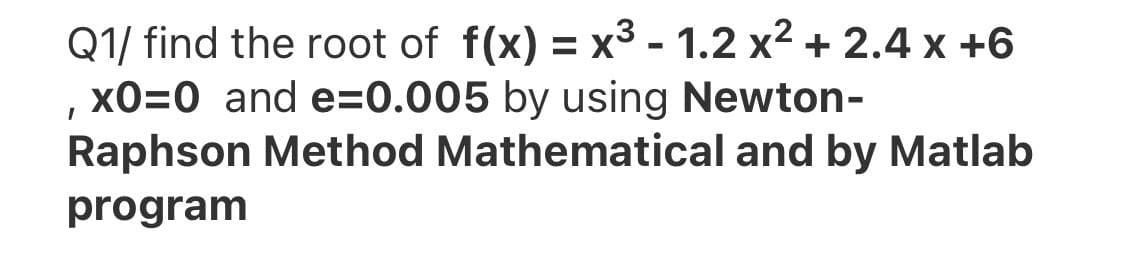 Q1/ find the root of f(x) = x3 - 1.2 x2 + 2.4 x +6
xO=0 and e=0.005 by using Newton-
Raphson Method Mathematical and by Matlab
%3D
program
