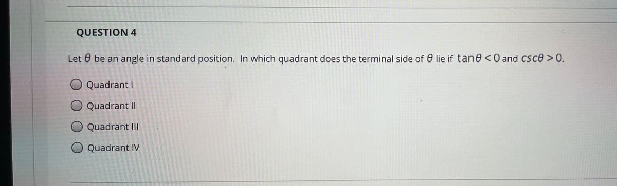 QUESTION 4
Let 0 be an angle in standard position. In which quadrant does the terminal side of 0 lie if tane <0 and CSce > 0.
Quadrant I
Quadrant II
Quadrant II
O Quadrant IV
