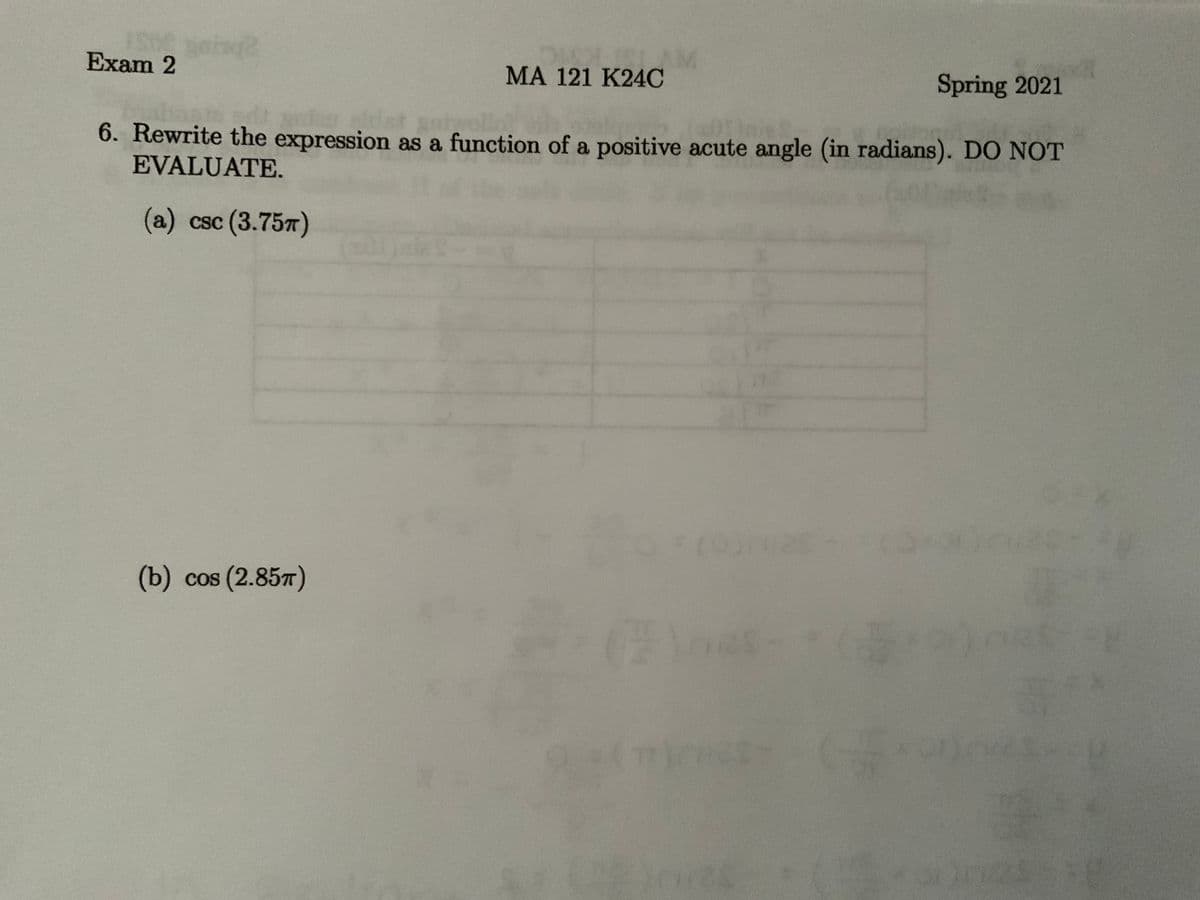 Exam 2
MA 121 K24C
Spring 2021
6. Rewrite the expression as a function of a positive acute angle (in radians). DO NOT
EVALUATE.
(a) csc (3.757)
JaleS
mas-
(b) cos (2.85T)
