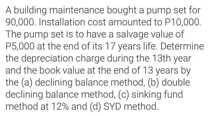 A building maintenance bought a pump set for
90,000. Installation cost amounted to P10,000.
The pump set is to have a salvage value of
P5,000 at the end of its 17 years life. Determine
the depreciation charge during the 13th year
and the book value at the end of 13 years by
the (a) declining balance method, (b) double
declining balance method, (c) sinking fund
method at 12% and (d) SYD method.
