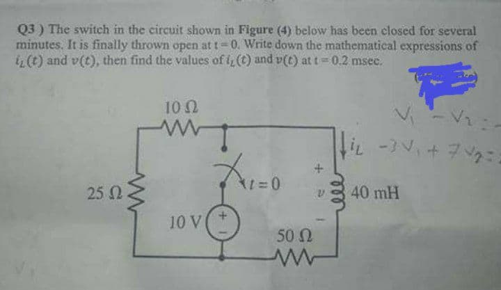 Q3 ) The switch in the circuit shown in Figure (4) below has been closed for several
minutes. It is finally thrown open at t 0. Write down the mathematical expressions of
i (t) and v(t), then find the values of i (t) and v(t) at t 0.2 msec.
10 2
iL -+7:
25 0
40 mH
10 V+
50 N
ll
