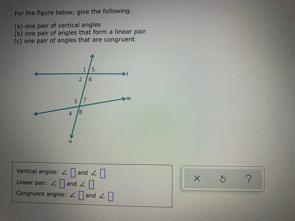 For the figure below, give the following.
(a) one pair of vertical angles
(b) one pair of angles that form a linear pair
(c) one pair of angles that are congruent
1/5
2 6
3 /7
4.
Vertical angles: Zand |
Linear pair: Z and
Congruent angles: 2 and 2||
