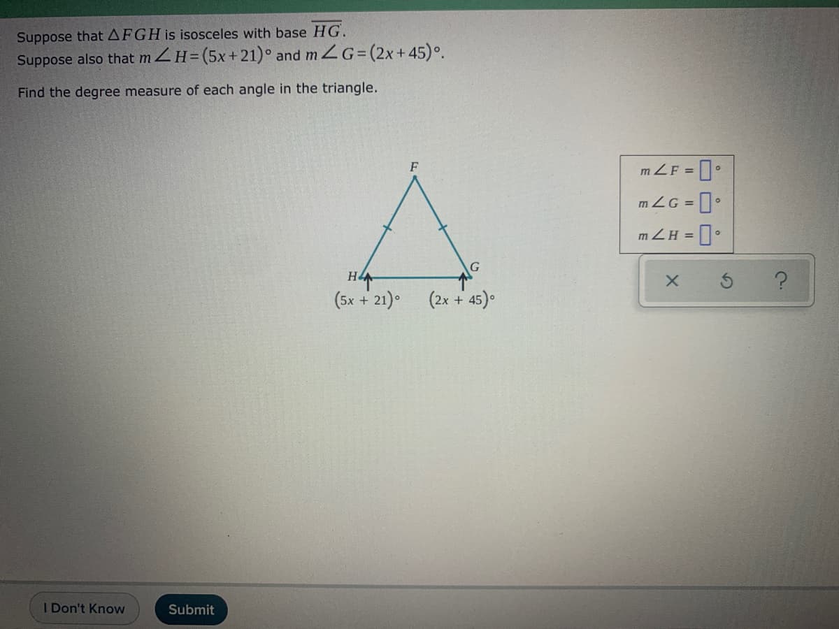 Suppose thatAFGH is isosceles with base HG.
Suppose also that m ZH=(5x+21)° and m G=(2x+45)°.
Find the degree measure of each angle in the triangle.
F
m.
ZF =
mZG =
mZH = ]•
G
(5x + 21) (2x + 45).
I Don't Know
Submit
