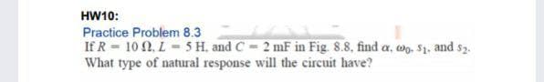 HW10:
Practice Problem 8.3
If R = 10 N, L- 5 H. and C - 2 mF in Fig. 8.8, find a, wo, $1, and s2.
What type of natural response will the circuit have?
