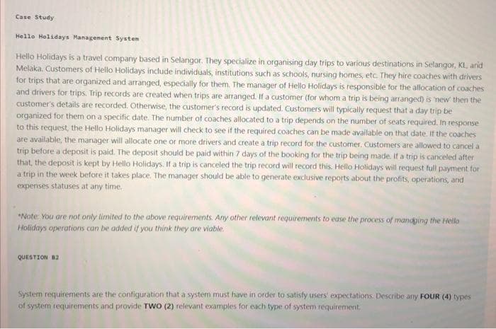 Case Study
Hello Holidays Management System
Hello Holidays is a travel company based in Selangor. They specialize in organising day trips to various destinations in Selangor, KL, and
Melaka. Customers of Hello Holidays include individuals, institutions such as schools, nursing homes, etc. They hire coaches with drivers
for trips that are organized and arranged, especially for them. The manager of Hello Holidays is responsible for the allocation of coaches
and drivers for trips. Trip records are created when trips are arranged. If a customer (for whom a trip is being arranged) is new then the
customer's details are recorded. Otherwise, the customer's record is updated. Customers will typically request that a day trip be
organized for them on a specific date. The number of coaches allocated to a trip depends on the number of seats required. In response
to this request, the Hello Holidays manager will check to see if the required coaches can be made available on that date. If the coaches
are available, the manager will allocate one or more drivers and create a trip record for the customer. Customers are allowed to cancel a
trip before a deposit is paid. The deposit should be paid within 7 days of the booking for the trip being made. If a trip is canceled after
that, the deposit is kept by Hello Holidays. If a trip is canceled the trip record will record this. Hello Holidays will request full payment for
a trip in the week before it takes place. The manager should be able to generate exclusive reports about the profits, operations, and
expenses statuses at any time.
*Note: You are not only limited to the above requirements. Any other relevant requirements to ease the process of managing the Hello
Holidays operations can be added if you think they are viable.
QUESTION B2
System requirements are the configuration that a system must have in order to satisfy users' expectations. Describe any FOUR (4) types
of system requirements and provide TWO (2) relevant examples for each type of system requirement.