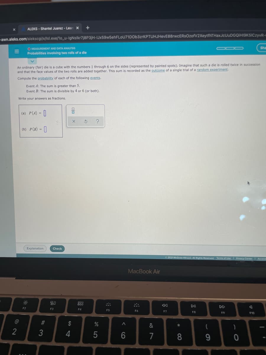 ALEKS - Shantel Juarez - Lear X
-awn.aleks.com/alekscgi/x/lsl.exe/1o_u-IgNslkr7j8P3jH-IJx59w5ehFLoU71DOb3zrKPTUHJHevE88rwcERsOzofV2XeytfhTHaxJcUuDGQIHI9K5ICzyvR-
O MEASUREMENT AND DATA ANALYSIS
Probabilities involving two rolls of a die
Sha
An ordinary (fair) die is a cube with the numbers 1 through 6 on the sides (represented by painted spots)/ Imagine that such a die is rolled twice in succession
and that the face values of the two rolls are added together. This sum is recorded as the outcome of a single trial of a random experiment.
Compute the probability of each of the following events.
Event A: The sum is greater than 5.
Event B: The sum is divisible by 4 or 6 (or both).
Write your answers as fractions
(a) P(A) =
(b) P(B) -|
Explanation
Check
O 2021 McGraw Hill LLC. All Rights Reserved. Terms of Use Privacy
MacBook Air
80
DII
DD
F2
F3
F4
F5
F6
F7
F8
F9
F10
2$
3
4
7
8
< cO

