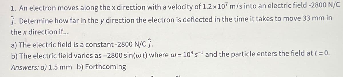 1. An electron moves along the x direction with a velocity of 1.2 x 107 m/s into an electric field -2800 N/C
Ĵ. Determine how far in the y direction the electron is deflected in the time it takes to move 33 mm in
the x direction if...
a) The electric field is a constant -2800 N/C Ĵ.
b) The electric field varies as -2800 sin(w t) where w = 109 s¹ and the particle enters the field at t = 0.
Answers: a) 1.5 mm b) Forthcoming