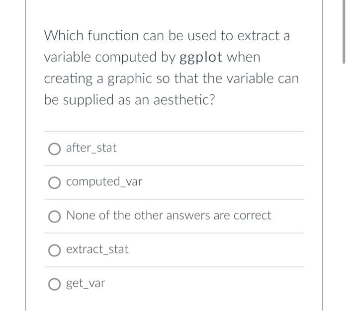 Which function can be used to extract a
variable computed by ggplot when
creating a graphic so that the variable can
be supplied as an aesthetic?
O after_stat
computed_var
O None of the other answers are correct
extract_stat
O get_var
