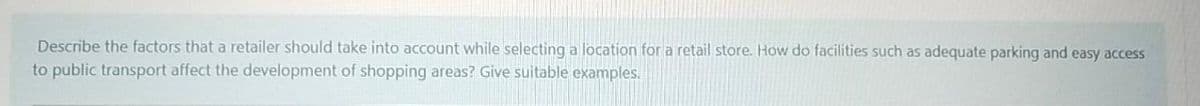 Describe the factors that a retailer should take into account while selecting a location for a retail store. How do facilities such as adequate parking and easy access
to public transport affect the development of shopping areas? Give suitable examples.
