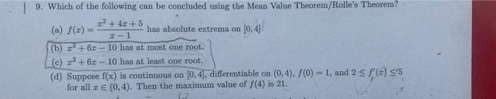 9. Which of the following can be concluded using the Mean Value Theorem/Rolle's Theorem?
+ 4x +5
(a) f(z)
has absolute extrema on (0, 4].
!!
#ー1
(b) z + 6x- 10 has at most one root.
(c) a+ 6x- 10 has at least one root.
(d) Suppose f(x) is continuous on [0, 4), differentiable on (0, 4), f(0) = 1, and 2 < f'(2) </5
for all z€ (0, 4). Then the maximum value of f(4) is 21.
