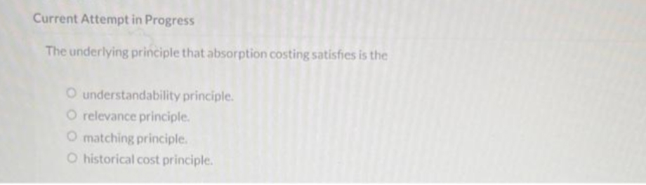 Current Attempt in Progress
The underlying principle that absorption costing satisfies is the
O understandability principle.
O relevance principle.
O matching principle.
O historical cost principle.
