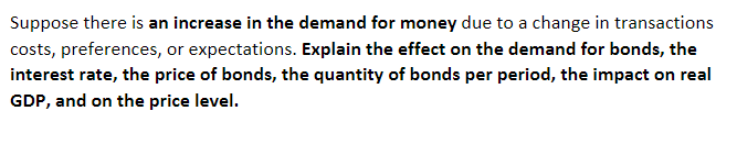 Suppose there is an increase in the demand for money due to a change in transactions
costs, preferences, or expectations. Explain the effect on the demand for bonds, the
interest rate, the price of bonds, the quantity of bonds per period, the impact on real
GDP, and on the price level.
