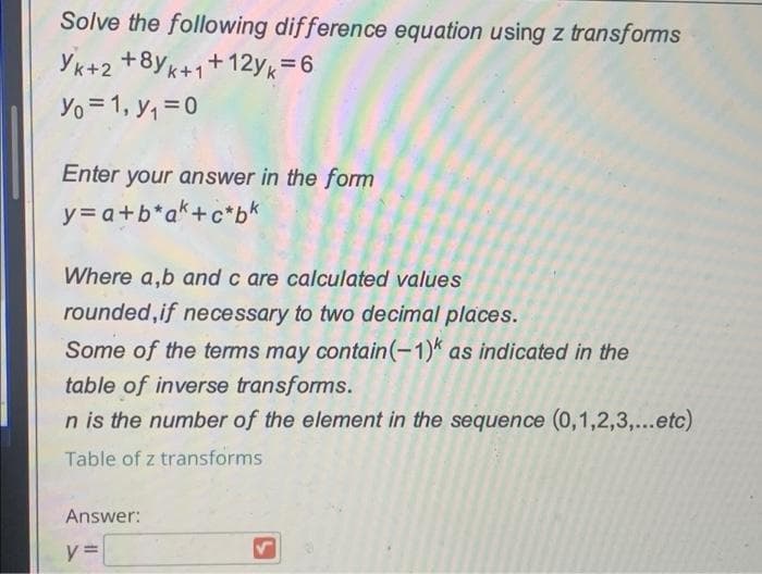 Solve the following difference equation using z transforms
YK+2 +8yK+1+12yk=6
Yo = 1, y, =0
Enter your answer in the form
y= a+b*a*+c*bk
Where a,b and c are calculated values
rounded,if necessary to two decimal places.
Some of the terms may contain(-1)* as indicated in the
table of inverse transforms.
n is the number of the element in the sequence (0,1,2,3,...etc)
Table of z transforms
Answer:
y =
