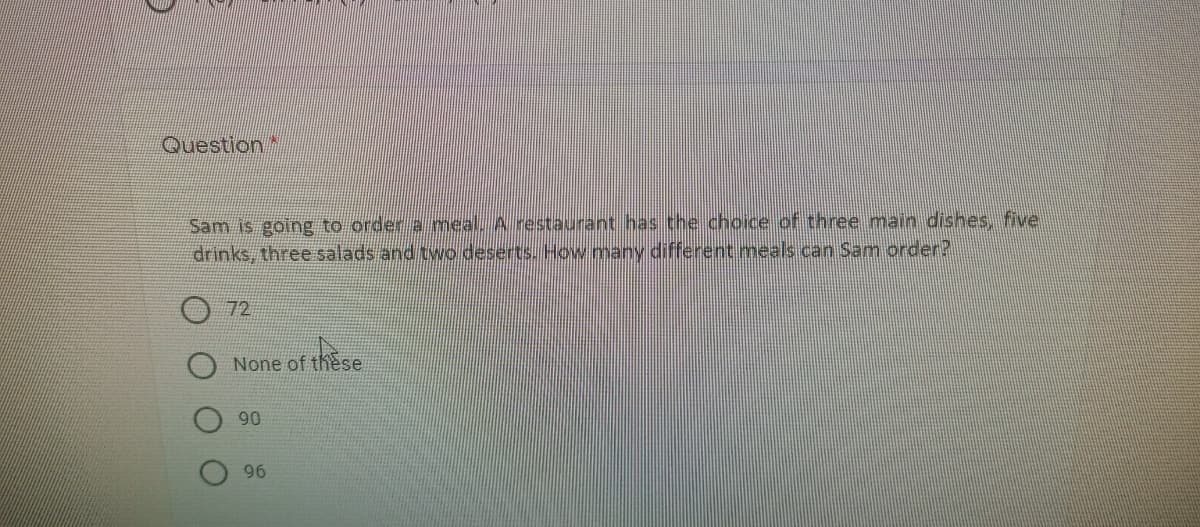 Question
Sam is going to order a meal. A restaurant has the choice of three main dishes, five
drinks, three salads and two deserts. How many different meals can Sam order?
72
None of these
90
96
