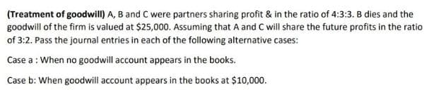 (Treatment of goodwill) A, B and C were partners sharing profit & in the ratio of 4:3:3. B dies and the
goodwill of the firm is valued at $25,000. Assuming that A and C will share the future profits in the ratio
of 3:2. Pass the journal entries in each of the following alternative cases:
Case a: When no goodwill account appears in the books.
Case b: When goodwill account appears in the books at $10,000.