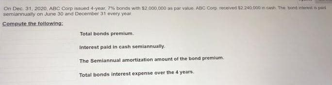 On Dec. 31, 2020, ABC Corp issued 4-year, 7% bonds with $2,000,000 as par value. ABC Corp. received $2.240.000 in cash. The bond interest is paid
semiannually on June 30 and December 31 every year.
Compute the following:
Total bonds premium.
Interest paid in cash semiannually.
The Semiannual amortization amount of the bond premium.
Total bonds interest expense over the 4 years.