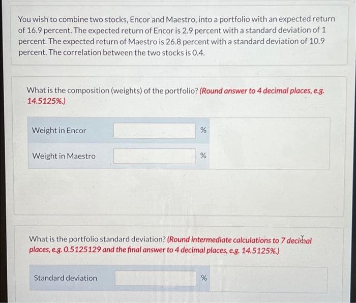 You wish to combine two stocks, Encor and Maestro, into a portfolio with an expected return
of 16.9 percent. The expected return of Encor is 2.9 percent with a standard deviation of 1
percent. The expected return of Maestro is 26.8 percent with a standard deviation of 10.9
percent. The correlation between the two stocks is 0.4.
What is the composition (weights) of the portfolio? (Round answer to 4 decimal places, e.g.
14.5125%.)
Weight in Encor
%
Weight in Maestro
%
What is the portfolio standard deviation? (Round intermediate calculations to 7 decimal
places, e.g. 0.5125129 and the final answer to 4 decimal places, e.g. 14.5125%.)
Standard deviation
%