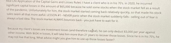 Real Life Application of the Capital Gains and Losses Rules: I have a client who is in his 70's. in 2020, he incurred
significant capital losses in the amount of $65,000 because he sold some stocks when the stock market fell as a result
of the pandemic. Unfortunately for him, the stock market started coming back relatively quickly, so that made his stock
sales seem all that more awful. LESSON #1 - NEVER panic when the stock market suddenly falls-selling out of fear is
always a bad idea. The stock market ALWAYS bounces back - you just have to wait for it.
Because my client's losses are investment losses (and therefore capital), he can only deduct $3,000 per year against
other income. With $65K in losses, it will take him more than 21 years to recover those losses. Since he is in his 70's, he
may not live that long. What advice might you give him to use up those losses faster?