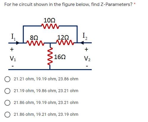 For he circuit shown in the figure below, find Z-Parameters? *
100
ww
8Ω
120
I,
ww
160
ww
+
+
V1
V2
O 21.21 ohm, 19.19 ohm, 23.86 ohm
O 21.19 ohm, 19.86 ohm, 23.21 ohm
21.86 ohm, 19.19 ohm, 23.21 ohm
O 21.86 ohm, 19.21 ohm, 23.19 ohm
