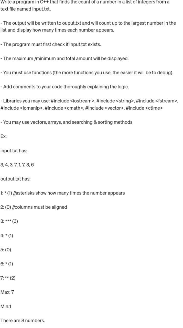 Write a program in C++ that finds the count of a number in a list of integers from a
text file named input.txt.
- The output will be written to ouput.txt and will count up to the largest number in the
list and display how many times each number appears.
- The program must first check if input.txt exists.
- The maximum /minimum and total amount will be displayed.
- You must use functions (the more functions you use, the easier it will be to debug).
- Add comments to your code thoroughly explaining the logic.
- Libraries you may use: #include <iostream>, #include <string>, #include <fstream>,
#include <iomanip>, #include <cmath>, #include <vector>, #include <ctime>
- You may use vectors, arrays, and searching & sorting methods
Ex:
input.txt has:
3, 4, 3, 7, 1, 7, 3, 6
output.txt has:
1:* (1) //asterisks show how many times the number appears
2: (0)//columns must be aligned
3: *** (3)
4:* (1)
5: (0)
6:* (1)
7:** (2)
Max: 7
Min:1
There are 8 numbers.