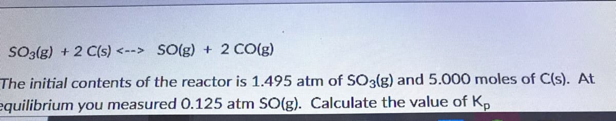 SO3(g) + 2 C(s) <--> SO(g) + 2 CO(g)
The initial contents of the reactor is 1.495 atm of SO3lg) and 5.000 moles of C(s). At
equilibrium you measured 0.125 atm SO(g). Calculate the value of K,
