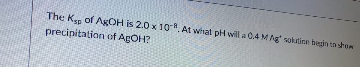 The Ksp of AgOH is 2.0 x 10-8. At what pH will a 0.4 M Ag* solution begin to show
precipitation of AgOH?
