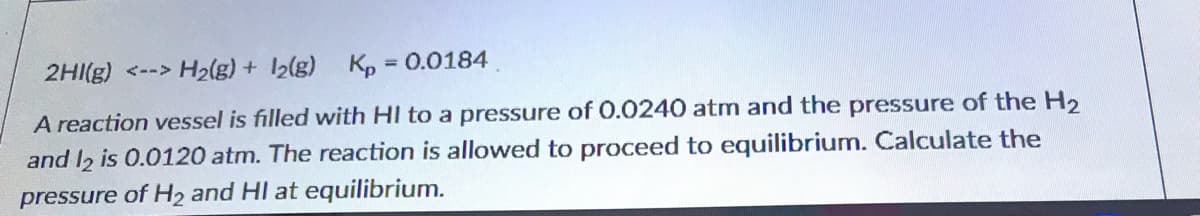 2HI(g) <--> H2(g) + 12{g) Kp = 0.0184
%3D
A reaction vessel is filled with HI to a pressure of O.0240 atm and the pressure of the H2
and I2 is 0.0120 atm. The reaction is allowed to proceed to equilibrium. Calculate the
pressure of H2 and HI at equilibrium.
