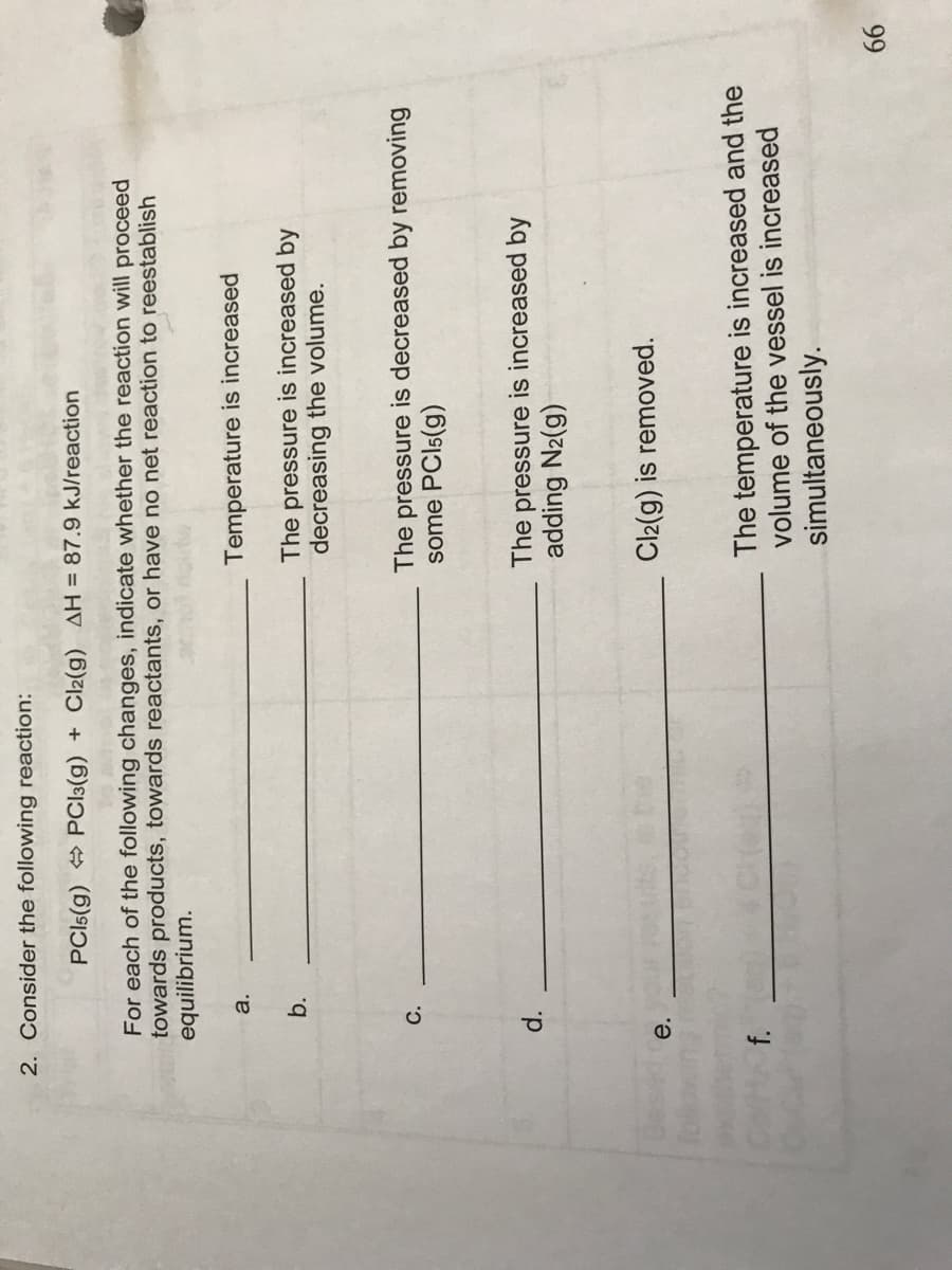 d.
2. Consider the following reaction:
PCI5(g) PCI3(g) + Cl2(g) AH = 87.9 kJ/reaction
For each of the following changes, indicate whether the reaction will proceed
towards products, towards reactants, or have no net reaction to reestablish
equilibrium.
а.
Temperature is increased
b.
The pressure is increased by
decreasing the volume.
The pressure is decreased by removing
some PCI5(g)
The pressure is increased by
adding N2(g)
e.
Cl2(g) is removed.
The temperature is increased and the
volume of the vessel is increased
simultaneously.
f.
99
